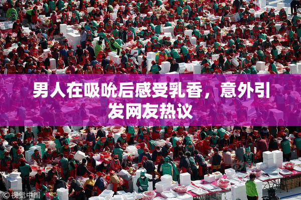 男人在吸吮后感受乳香，意外引发网友热议