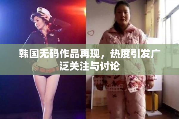 韩国无码作品再现，热度引发广泛关注与讨论