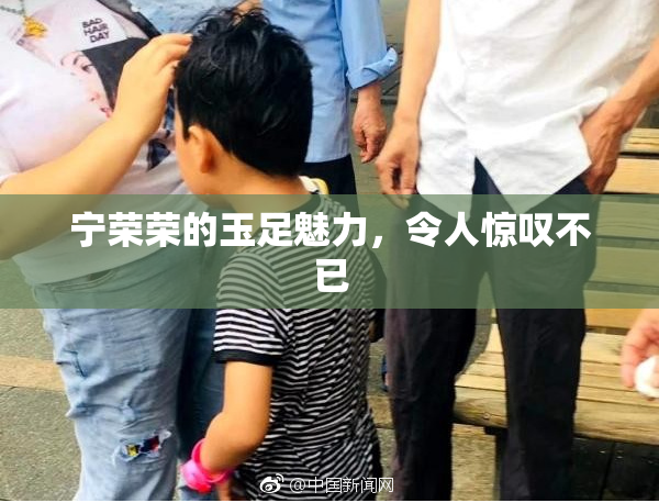 宁荣荣的玉足魅力，令人惊叹不已