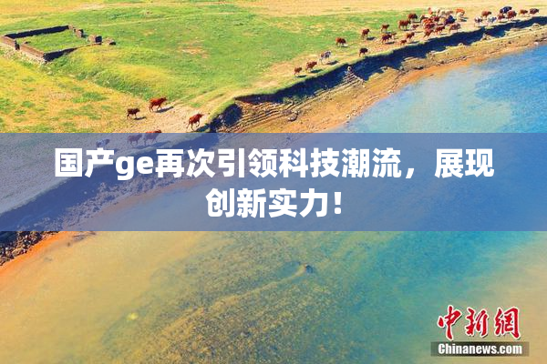 国产ge再次引领科技潮流，展现创新实力！