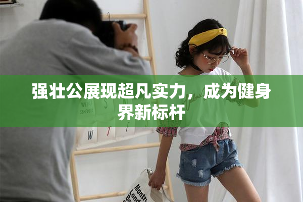 强壮公展现超凡实力，成为健身界新标杆