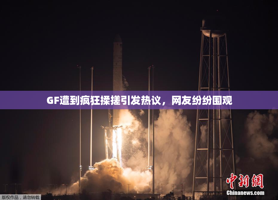 GF遭到疯狂揉搓引发热议，网友纷纷围观