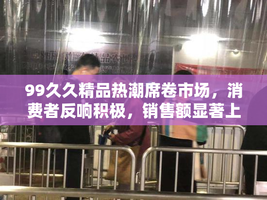 99久久精品热潮席卷市场，消费者反响积极，销售额显著上涨