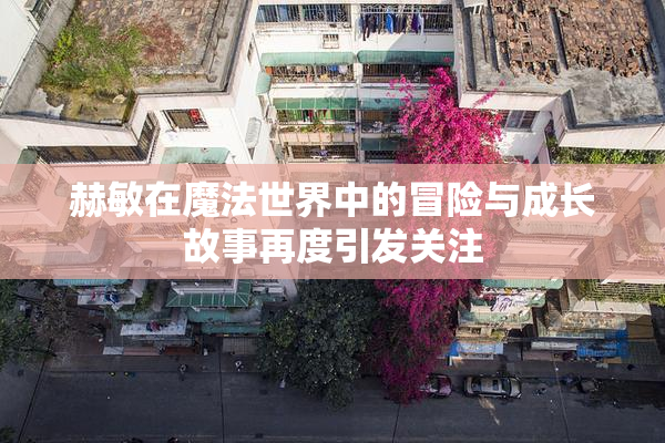 赫敏在魔法世界中的冒险与成长故事再度引发关注