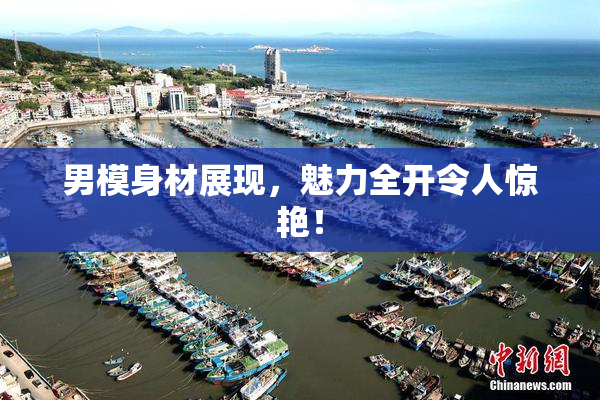 男模身材展现，魅力全开令人惊艳！