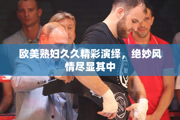 欧美熟妇久久精彩演绎，绝妙风情尽显其中