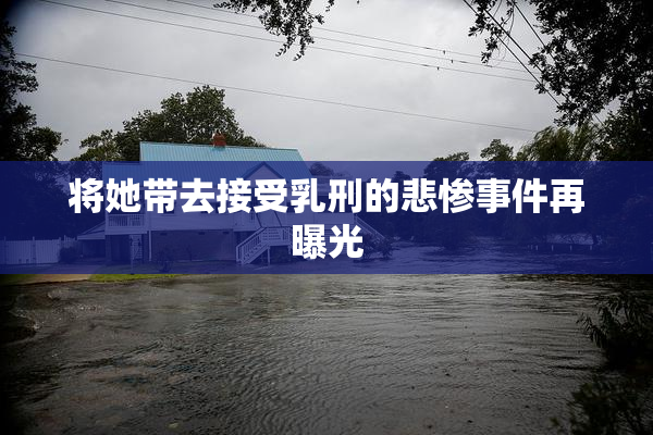 将她带去接受乳刑的悲惨事件再曝光