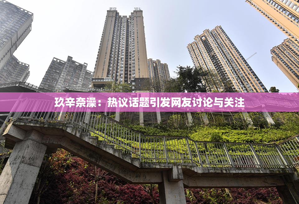玖辛奈澡：热议话题引发网友讨论与关注