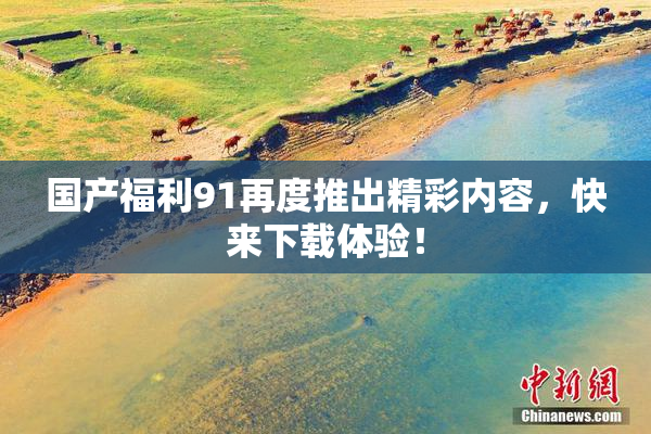 国产福利91再度推出精彩内容，快来下载体验！