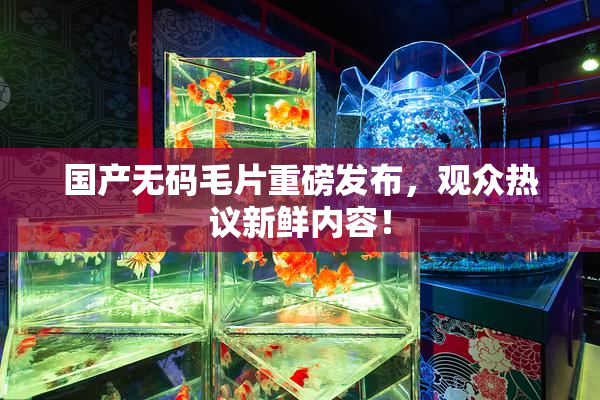 国产无码毛片重磅发布，观众热议新鲜内容！