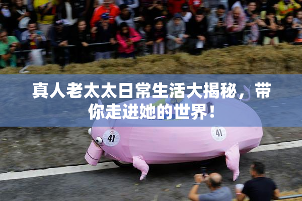 真人老太太日常生活大揭秘，带你走进她的世界！