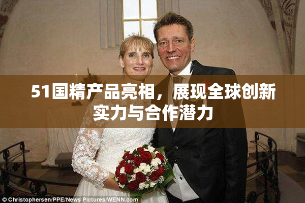 51国精产品亮相，展现全球创新实力与合作潜力
