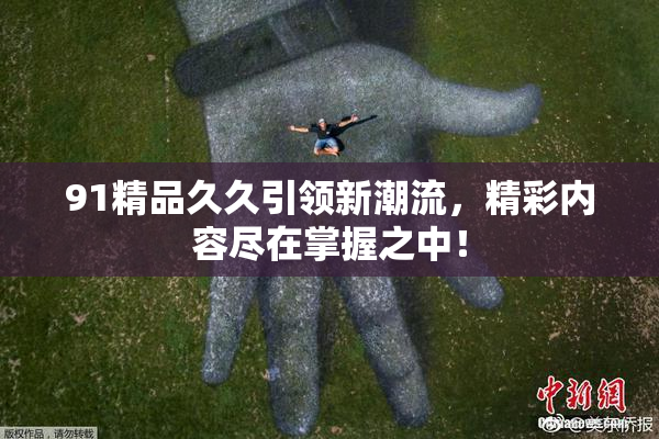 91精品久久引领新潮流，精彩内容尽在掌握之中！