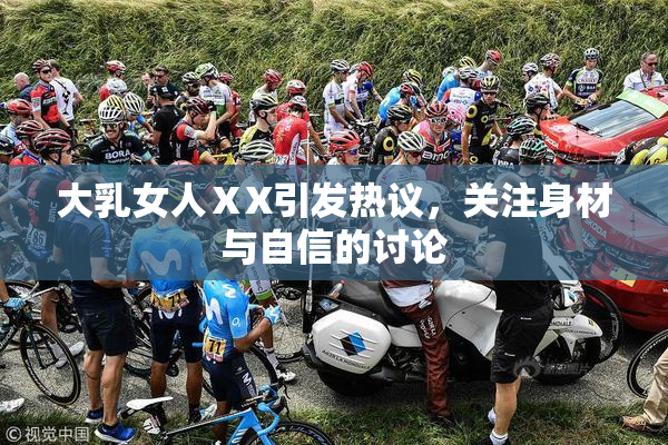 大乳女人ⅩX引发热议，关注身材与自信的讨论