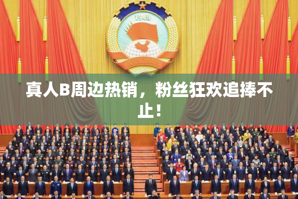 真人B周边热销，粉丝狂欢追捧不止！