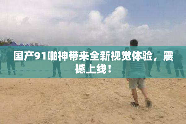 国产91啪神带来全新视觉体验，震撼上线！