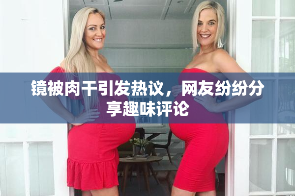 镜被肉干引发热议，网友纷纷分享趣味评论