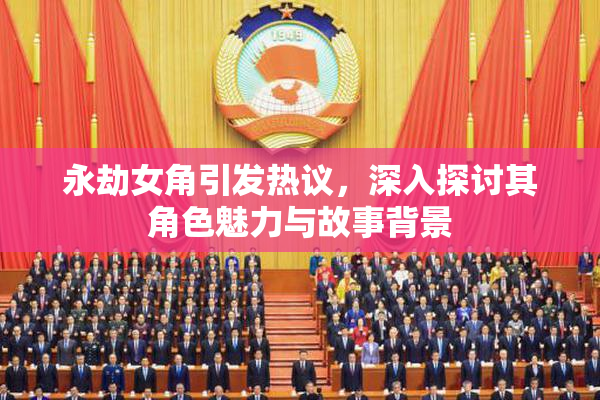 永劫女角引发热议，深入探讨其角色魅力与故事背景