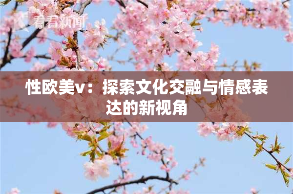 性欧美v：探索文化交融与情感表达的新视角