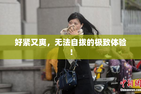 好紧又爽，无法自拔的极致体验！