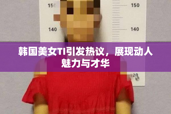 韩国美女TI引发热议，展现动人魅力与才华