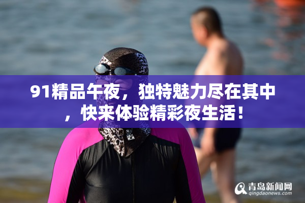 91精品午夜，独特魅力尽在其中，快来体验精彩夜生活！