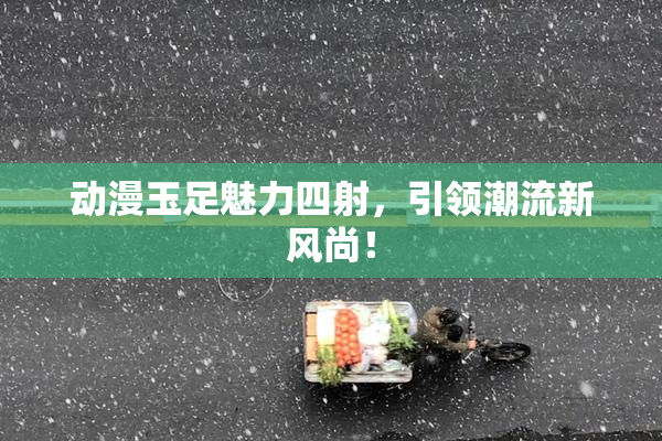 动漫玉足魅力四射，引领潮流新风尚！