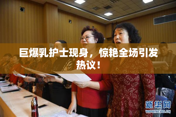 巨爆乳护士现身，惊艳全场引发热议！