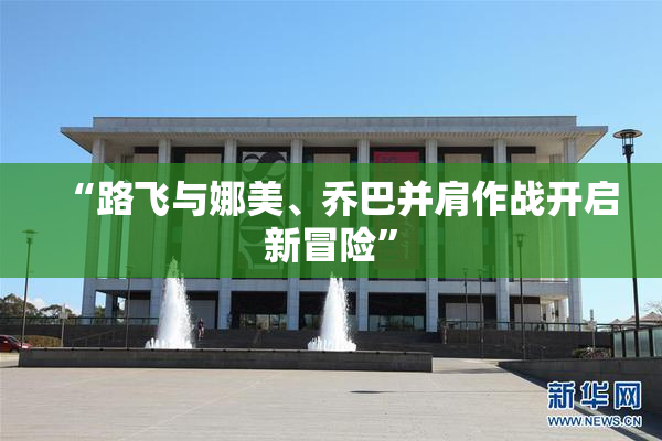 “路飞与娜美、乔巴并肩作战开启新冒险”