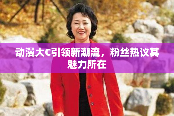 动漫大C引领新潮流，粉丝热议其魅力所在