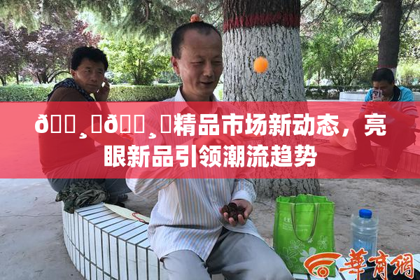 🌸‌🌸‌精品市场新动态，亮眼新品引领潮流趋势