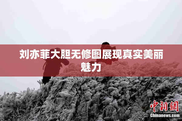 刘亦菲大胆无修图展现真实美丽魅力