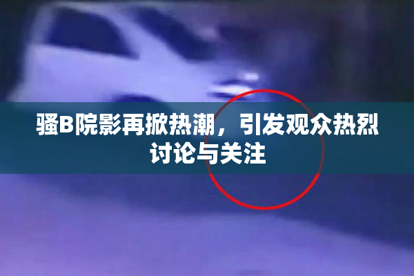 骚B院影再掀热潮，引发观众热烈讨论与关注