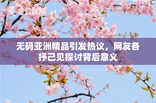 无码亚洲精品引发热议，网友各抒己见探讨背后意义