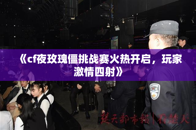 《cf夜玫瑰僵挑战赛火热开启，玩家激情四射》