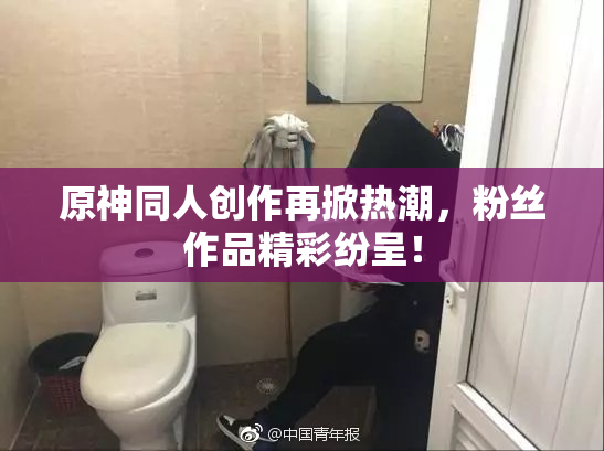 原神同人创作再掀热潮，粉丝作品精彩纷呈！