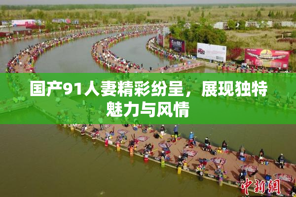 国产91人妻精彩纷呈，展现独特魅力与风情