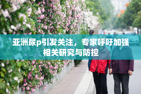 亚洲尿p引发关注，专家呼吁加强相关研究与防控