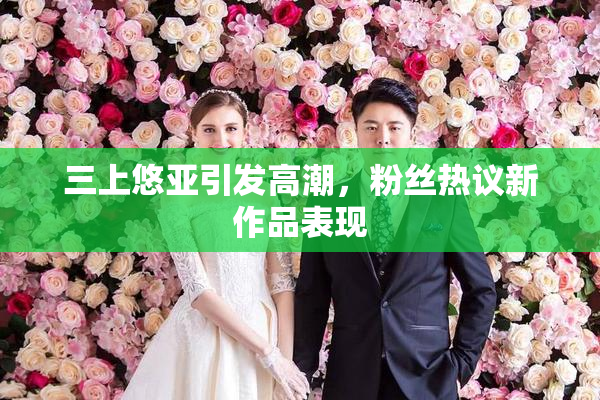 三上悠亚引发高潮，粉丝热议新作品表现