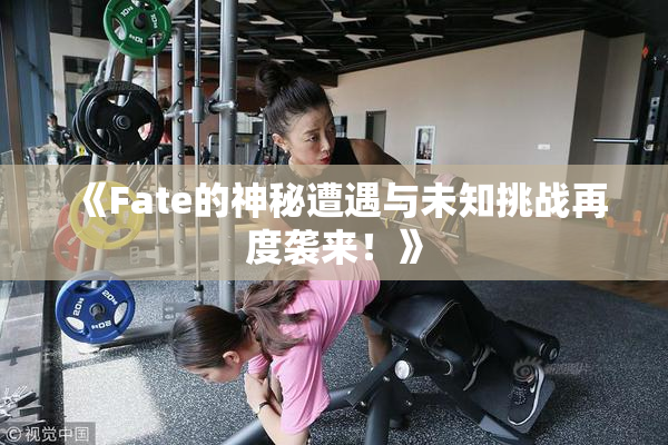 《Fate的神秘遭遇与未知挑战再度袭来！》