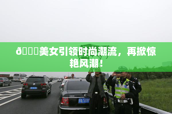 🔞美女引领时尚潮流，再掀惊艳风潮！