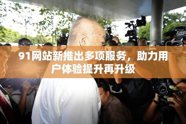 91网站新推出多项服务，助力用户体验提升再升级