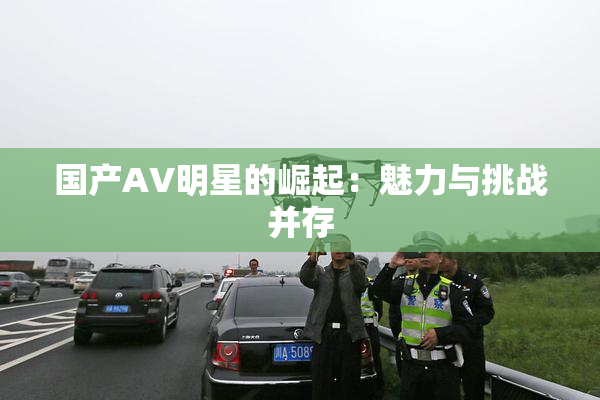 国产AV明星的崛起：魅力与挑战并存
