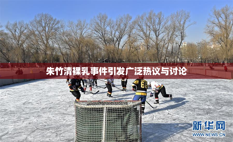 朱竹清裸乳事件引发广泛热议与讨论