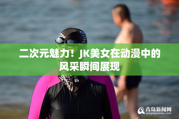 二次元魅力！JK美女在动漫中的风采瞬间展现