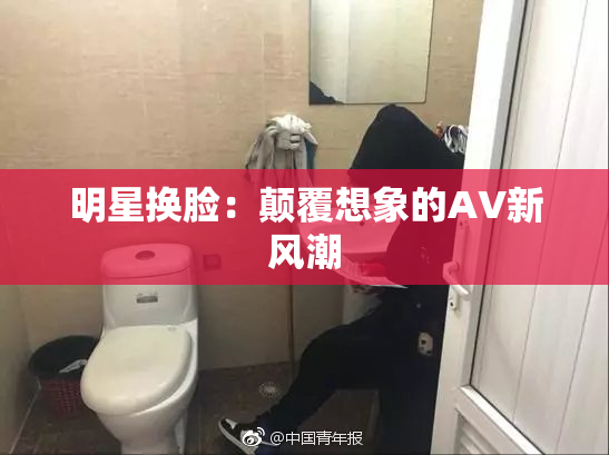 明星换脸：颠覆想象的AV新风潮