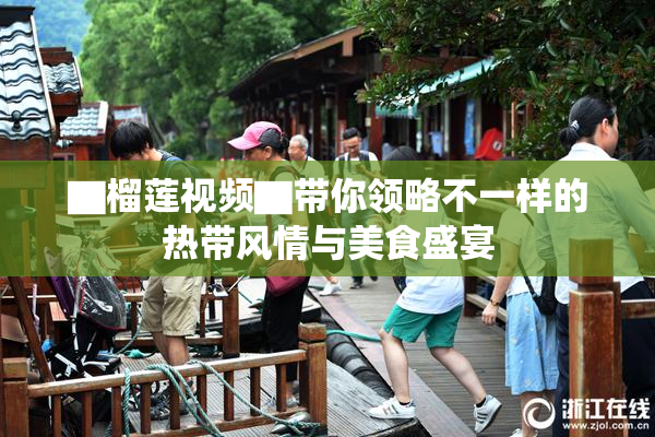 ▇榴莲视频▇带你领略不一样的热带风情与美食盛宴