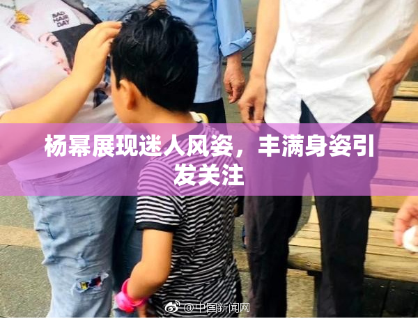 杨幂展现迷人风姿，丰满身姿引发关注