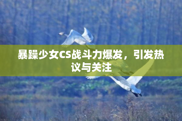 暴躁少女CS战斗力爆发，引发热议与关注