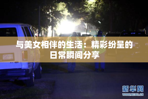 与美女相伴的生活：精彩纷呈的日常瞬间分享